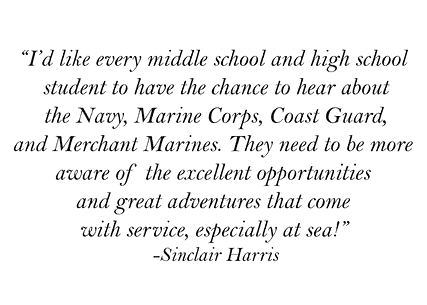 "I'd like every middle school and high school student to have the chance to hear about the Navy, Marine Corps, Coast Guard, and Merchant Marines. They need to be more aware of the excellent opportunities and great adventures that come with service, especially at sea!" -Sinclair Harris